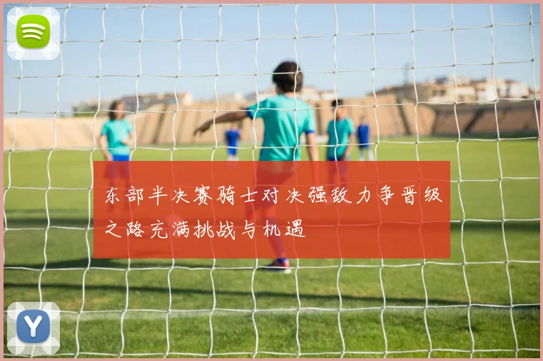 东部半决赛骑士对决强敌力争晋级之路充满挑战与机遇