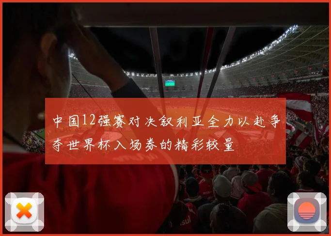 中国12强赛对决叙利亚全力以赴争夺世界杯入场券的精彩较量