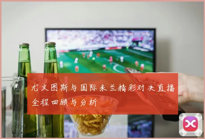 尤文图斯与国际米兰精彩对决直播全程回顾与分析