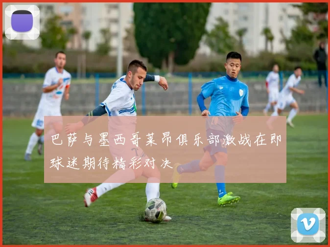 巴萨与墨西哥莱昂俱乐部激战在即球迷期待精彩对决