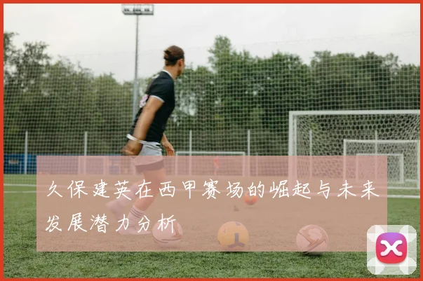 久保建英在西甲赛场的崛起与未来发展潜力分析