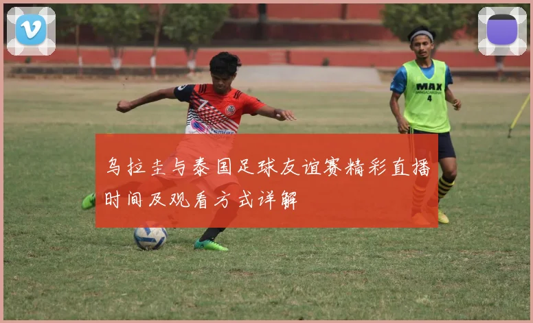 乌拉圭与泰国足球友谊赛精彩直播时间及观看方式详解