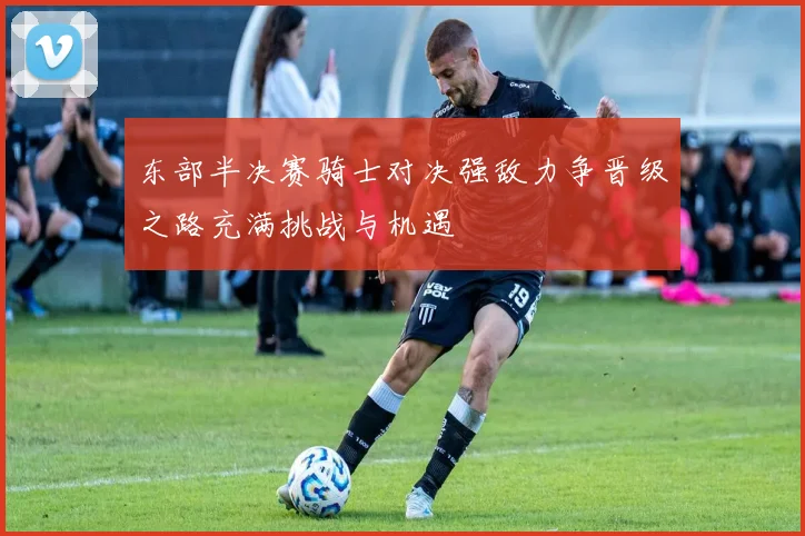 东部半决赛骑士对决强敌力争晋级之路充满挑战与机遇