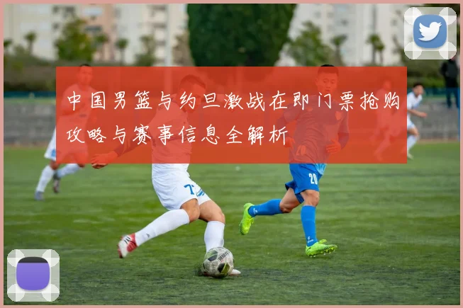 中国男篮与约旦激战在即门票抢购攻略与赛事信息全解析